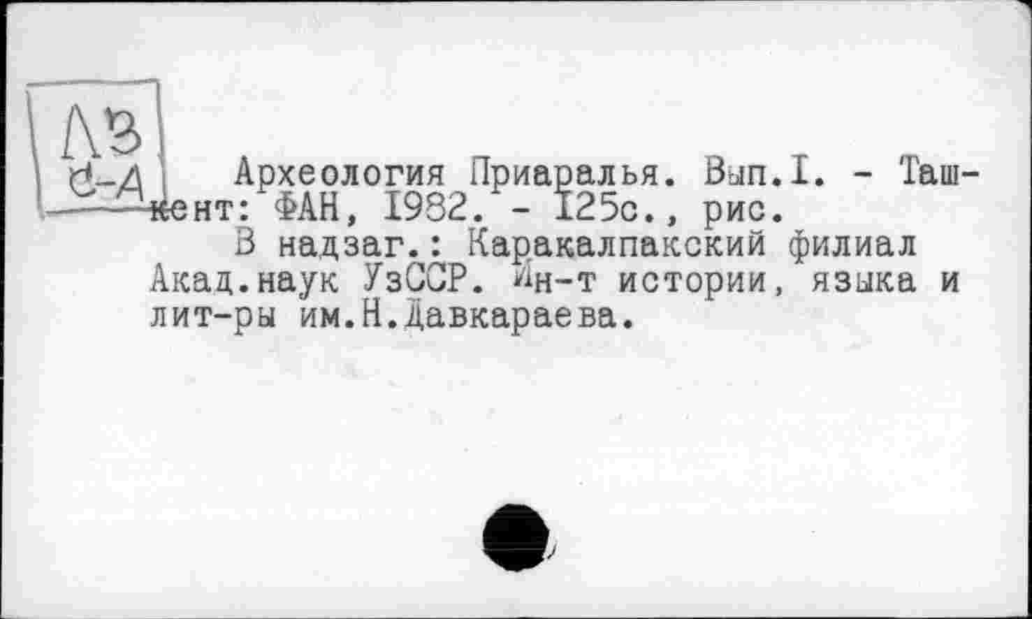 ﻿
Археология Приаралья. Вып.1. - Таш 4ент: ФАН, 1932. - 125с., рис.
В надзаг.: Каракалпакский филиал Акад.наук УзСОР. ^н-т истории, языка и лит-ры им.Н.давкараева.